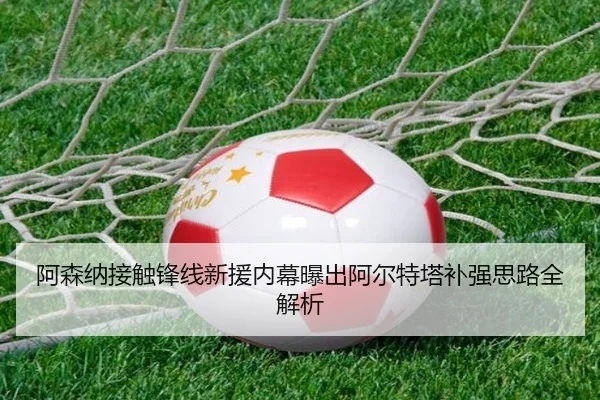 阿森纳接触锋线新援内幕曝出阿尔特塔补强思路全解析